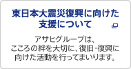 東日本大震災 支援活動のご報告
アサヒグループは、こころの絆を大切に、復旧・復興に向けた活動を行ってまいります。